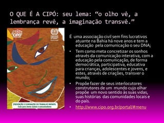O QUE É A CIPÓ: seu lema: “o olho vê, a
lembrança revê, a imaginação transvê.”

                  É uma associação civil sem fins lucrativos
                     atuante na Bahia há nove anos e tem a
                     educação pela comunicação o seu DNA;
                  • Tem como meta concretizar os sonhos
                     através da comunicação interativa, com a
                     educação pela comunicação, de forma
                     democrática, participativa, educativa
                     para crianças, adolescentes e jovens, e
                     estes, através de criações, transver o
                     mundo;
                  • Propõe fazer de seus interlocutores
                     construtores de um mundo cujo olhar
                     propõe um novo sentido às suas vidas,
                     suas histórias das comunidades locais e
                     do país.
                  • http://www.cipo.org.br/portal/#menu
 