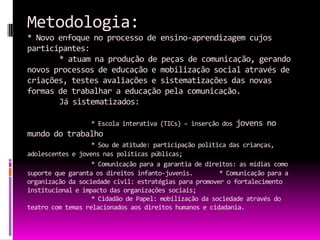 Metodologia:
* Novo enfoque no processo de ensino-aprendizagem cujos
participantes:
       * atuam na produção de peças de comunicação, gerando
novos processos de educação e mobilização social através de
criações, testes avaliações e sistematizações das novas
formas de trabalhar a educação pela comunicação.
       Já sistematizados:

                  * Escola interativa (TICs) – inserção dos   jovens no
mundo do trabalho
                   * Sou de atitude: participação política das crianças,
adolescentes e jovens nas políticas públicas;
                   * Comunicação para a garantia de direitos: as mídias como
suporte que garanta os direitos infanto-juvenis.        * Comunicação para a
organização da sociedade civil: estratégias para promover o fortalecimento
institucional e impacto das organizações sociais;
                   * Cidadão de Papel: mobilização da sociedade através do
teatro com temas relacionados aos direitos humanos e cidadania.
 