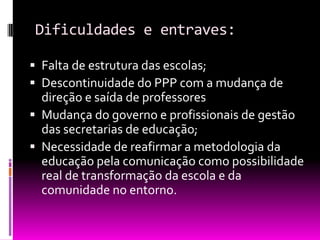 Dificuldades e entraves:

 Falta de estrutura das escolas;
 Descontinuidade do PPP com a mudança de
  direção e saída de professores
 Mudança do governo e profissionais de gestão
  das secretarias de educação;
 Necessidade de reafirmar a metodologia da
  educação pela comunicação como possibilidade
  real de transformação da escola e da
  comunidade no entorno.
 