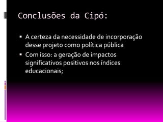 Conclusões da Cipó:

 A certeza da necessidade de incorporação
  desse projeto como política pública
 Com isso: a geração de impactos
  significativos positivos nos índices
  educacionais;
 