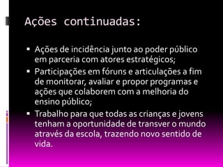 Ações continuadas:

 Ações de incidência junto ao poder público
  em parceria com atores estratégicos;
 Participações em fóruns e articulações a fim
  de monitorar, avaliar e propor programas e
  ações que colaborem com a melhoria do
  ensino público;
 Trabalho para que todas as crianças e jovens
  tenham a oportunidade de transver o mundo
  através da escola, trazendo novo sentido de
  vida.
 