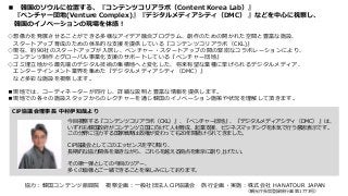 ■ 韓国のソウルに位置する、『コンテンツコリアラボ（Content Korea Lab）』
『ベンチャー団地(Venture Complex)』『デジタルメディアシティ（DMC） 』などを中心に視察し、
韓国のイノベーションの現場を体感！
◇想像力を発展させることができる多様なアイデア融合プログラム、創作のための開かれた空間と豊富な施設、
スタートアップ育成のための体系的な支援を提供している『コンテンツコリアラボ（CKL)』
◇現在、約90社のスタートアップが入居し、ベンチャー・スタートアップの間の緊密なコラボレーションにより、
コンテンツ制作とグローバル事業化支援のサポートしている『ベンチャー団地』
◇ゴミ埋立地から最先端のデジタル技術の集積地へと変化した、将来有望な業種に挙げられるデジタルメディア、
エンターテインメント業界を集めた『デジタルメディアシティ（DMC）』
など多彩な施設を視察します。
■現地では、コーディネーターが同行し、詳細な説明と豊富な情報を提供します。
■現地での各々の施設スタッフからのレクチャーを通じ韓国のイノベーション施策や状況を理解して頂きます。
CiP協議会理事長 中村伊知哉より
今回視察する『コンテンツコリアラボ（CKL）』、『ベンチャー団地』、『デジタルメディアシティ（DMC） 』は、
いずれも韓国政府がコンテンツ立国に向けて人材育成、起業支援、ビジネスマッチングを本気で行う意思表示です。
この分野に注力する国家戦略は政権が変わっても20年間続けられてきました。
CiP協議会としてこのエッセンスを学び取り、
長期的な協力関係を築きながら、これらを越える拠点を東京に創り上げたい。
その第一弾としての今回のツアー、
多くの皆様とご一緒できることを楽しみにしております。
協力：韓国コンテンツ振興院 視察企画：一般社団法人CiP協議会 旅行企画・実施：株式会社 HANATOUR JAPAN
（観光庁長官登録旅行業 第1773号）
 