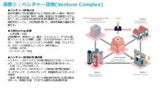 視察②：ベンチャー団地(Venture Complex)
■ベンチャー団地とは
産学官連携で文化創造融合ベルトを造成し新しい融合・複合文
化コンテンツの企画、制作、消費、産業化に至る循環システム
をベースにした自生的な創作生態系を構築することにより、創
造経済をリードし、文化隆盛を導いて、経済再跳躍の基盤を用
意する。
■入居Startup企業
・入居企業：93社
VR映像制作、教育ゲーム、観光、ファッション、デジタル教
育ソリューションの開発、公演、 IT/O2O/Fintech、キャラク
ター、スポテインメントコンテンツの開発、映画、ウェブマン
ガ、 AIベースの仮想ミュージシャン制作等など
・入居者：427名
・パートナーズ：70社
■ベンチャー団地の支援内容
ベンチャー・スタートアップの間の緊密なコラボレーションに
より、コンテンツ制作とグローバル事業化支援のサポート。
・入居・インフラのサポート
・流通・ネットワークのサポート：分野別の専門家/機関の
マーケティング、コンサルティング、情報提供などのサービス
を提供
・投資・事業化支援：コンテンツ企画/創作/制作に必要な施設
サポート、事業化支援、プログラム運用と投資誘致支援
 