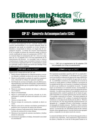 CIP 37 - Concreto Autocompactante (CAC)
¿QUE es el concreto autocompactante?
El concreto autocompactante (CAC), conocido también como
concreto autoconsolidante, es un concreto altamente fluido sin
segregación, que puede ser extendido en el sitio, llenando la
formaleta y encapsulando el refuerzo, sin ningún tipo de con-
solidación mecánica. La fluidez del concreto autocompactante
(CAC) es medida en términos de colocación cuando se utiliza la
versión modificada del ensayo de asentamiento (ASTM C 143).
La extensión (flujo de asentamiento) del CAC varía en un rango
típico de 18 a 32 pulgadas (455 a 810 mm) dependiendo de los
requerimientos del proyecto. La viscosidad, como se observa
visualmente por el rango en que se extiende el concreto, es una de
las características importantes del CAC en estado plástico y puede
ser controlada cuando se diseña una mezcla que satisfaga el tipo
de aplicación que se va a construir.
¿POR QUE utilizar el CAC?
Algunas de las ventajas del uso del CAC son:
1.	 Puede colocarse rápidamente sin vibración mecánica y con me-
nos allanado, resultando en ahorros de costos de colocación.
2.	 Mejora la uniformidad en acabados de superficies arquitectó-
nicas, reduciendo los trabajos de reparación superficial.
3.	 Fácil llenado de secciones restringidas y áreas de difícil acceso.
Oportunidad para crear formas estructurales y arquitectónicas y
acabados superficiales que no se podrían lograr con concretos
convencionales.
4.	 Mejora la consolidación alrededor del refuerzo y adherencia
con el refuerzo.
5.	 Mejora la bombeabilidad.
6.	 Mejora la uniformidad del concreto colocado en el sitio,
eliminando la variable del esfuerzo del operario en la conso-
lidación.
7.	 Ahorros en mano de obra.
8.	 Menores tiempos de construcción, resultando en ahorro en
costos.
9.	 Menores ciclos de los camiones mezcladores permitiendo al
productor servir al proyecto de manera más eficiente.
10.	Reduce o elimina el ruido potencial del vibrado incrementando
las horas de construcción en zonas urbanas.
11.	Minimiza el movimiento de camiones mezcladores y bombas
durante la colocación.
12.	Incrementa la seguridad en el trabajo, eliminando la necesidad
de consolidación.
Figura 1: CAC con un asentamiento de 29 pulgadas (725
mm) ensayado con el flujo de asentamiento.
¿CÓMO se logra el CAC?
Dos importantes propiedades específicas del CAC en estado plásti-
co son la fluidez y la estabilidad. La alta fluidez del CAC se logra
con el uso de aditivos reductores de agua de alto rango (HRWR por
sus siglas en ingles) y no con la adición de agua extra de mezcla-
do. La estabilidad o resistencia a la segregación de la mezcla de
concreto en estado plástico se obtiene mediante el incremento de
la cantidad total de finos en el concreto y/o mediante la utilización
de aditivos que modifican la viscosidad de la mezcla. Se puede
lograr un incremento en el contenido de finos, incrementando el
contenido de materiales cementicios o por la incorporación de finos
minerales. Los aditivos que afectan la viscosidad del concreto son
especialmente útiles cuando la gradación de las fuentes de agre-
gados disponibles no se pueden optimizar para mezclas cohesivas
o con grandes variaciones en la fuente. Una buena gradación de
agregados le ayuda al CAC a reducir el contenido de materiales
cementicios y/o la reducción de dosificación de aditivos. Mientras
que mezclas de CAC han sido producidas satisfactoriamente con
agregados de 1 ½ pulgadas (38 mm), es fácil diseñar y controlar
con agregados de tamaños menores. También es crítico controlar
el contenido de humedad de los agregados para producir una buena
mezcla. Las mezclas de CAC típicamente tienen un alto volumen
de pasta, menos agregado grueso y una alta relación arena-agregado
grueso, comparada con una típica mezcla de concreto.
La retención de fluidez del CAC en el sitio de descarga de la obra es
un aspecto muy importante. Altas temperaturas, largas distancias
de acarreo y demoras en el sitio de la obra puede resultar en la
 
