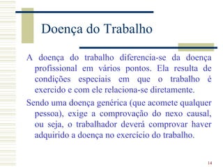 Doença do Trabalho
A doença do trabalho diferencia-se da doença
  profissional em vários pontos. Ela resulta de
  condições especiais em que o trabalho é
  exercido e com ele relaciona-se diretamente.
Sendo uma doença genérica (que acomete qualquer
  pessoa), exige a comprovação do nexo causal,
  ou seja, o trabalhador deverá comprovar haver
  adquirido a doença no exercício do trabalho.

                                              14
 