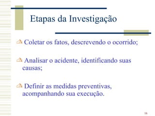 Etapas da Investigação

 Coletar os fatos, descrevendo o ocorrido;

 Analisar o acidente, identificando suas
 causas;

 Definir as medidas preventivas,
 acompanhando sua execução.

                                              16
 