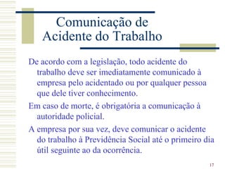 Comunicação de
   Acidente do Trabalho
De acordo com a legislação, todo acidente do
  trabalho deve ser imediatamente comunicado à
  empresa pelo acidentado ou por qualquer pessoa
  que dele tiver conhecimento.
Em caso de morte, é obrigatória a comunicação à
  autoridade policial.
A empresa por sua vez, deve comunicar o acidente
  do trabalho à Previdência Social até o primeiro dia
  útil seguinte ao da ocorrência.
                                                   17
 