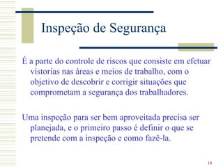 Inspeção de Segurança

É a parte do controle de riscos que consiste em efetuar
  vistorias nas áreas e meios de trabalho, com o
  objetivo de descobrir e corrigir situações que
  comprometam a segurança dos trabalhadores.

Uma inspeção para ser bem aproveitada precisa ser
 planejada, e o primeiro passo é definir o que se
 pretende com a inspeção e como fazê-la.

                                                      18
 