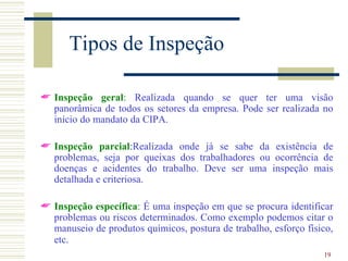 Tipos de Inspeção

 Inspeção geral: Realizada quando se quer ter uma visão
  panorâmica de todos os setores da empresa. Pode ser realizada no
  início do mandato da CIPA.

 Inspeção parcial:Realizada onde já se sabe da existência de
  problemas, seja por queixas dos trabalhadores ou ocorrência de
  doenças e acidentes do trabalho. Deve ser uma inspeção mais
  detalhada e criteriosa.

 Inspeção específica: É uma inspeção em que se procura identificar
  problemas ou riscos determinados. Como exemplo podemos citar o
  manuseio de produtos químicos, postura de trabalho, esforço físico,
  etc.
                                                                  19
 