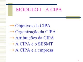 MÓDULO I - A CIPA


→ Objetivos da CIPA
→ Organização da CIPA
→ Atribuições da CIPA
→ A CIPA e o SESMT
→ A CIPA e a empresa

                        2
 