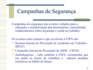 Campanhas de Segurança

Campanhas de segurança são eventos voltados para a
  educação e sensibilização dos funcionários, transmitindo
  conhecimentos sobre segurança e saúde no trabalho.

Os eventos mais comuns e que envolvem a CIPA são:
É Semana Interna de Prevenção de Acidentes do Trabalho -
  SIPAT;
É Campanha Interna de Prevenção da AIDS - CIPAS;
É Antitabagismo - cabe também à CIPA, recomendar que
  em todos os locais de trabalhos e adotem medidas
  restritivas ao hábito de fumar.

                                                             21
 