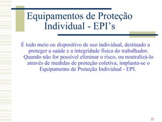 Equipamentos de Proteção
      Individual - EPI’s
É todo meio ou dispositivo de uso individual, destinado a
   proteger a saúde e a integridade física do trabalhador.
 Quando não for possível eliminar o risco, ou neutralizá-lo
   através de medidas de proteção coletiva, implanta-se o
        Equipamento de Proteção Individual - EPI.




                                                         22
 