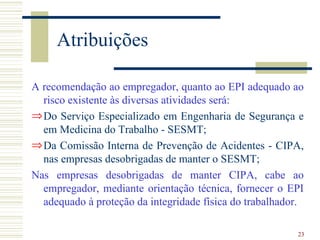 Atribuições

A recomendação ao empregador, quanto ao EPI adequado ao
  risco existente às diversas atividades será:
⇒ Do Serviço Especializado em Engenharia de Segurança e
  em Medicina do Trabalho - SESMT;
⇒ Da Comissão Interna de Prevenção de Acidentes - CIPA,
  nas empresas desobrigadas de manter o SESMT;
Nas empresas desobrigadas de manter CIPA, cabe ao
  empregador, mediante orientação técnica, fornecer o EPI
  adequado à proteção da integridade física do trabalhador.

                                                         23
 