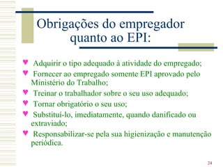 Obrigações do empregador
         quanto ao EPI:
n Adquirir o tipo adequado à atividade do empregado;
n Fornecer ao empregado somente EPI aprovado pelo
  Ministério do Trabalho;
n Treinar o trabalhador sobre o seu uso adequado;
n Tornar obrigatório o seu uso;
n Substituí-lo, imediatamente, quando danificado ou
  extraviado;
n Responsabilizar-se pela sua higienização e manutenção
  periódica.

                                                     24
 