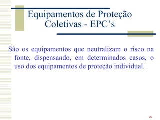 Equipamentos de Proteção
          Coletivas - EPC’s

São os equipamentos que neutralizam o risco na
  fonte, dispensando, em determinados casos, o
  uso dos equipamentos de proteção individual.




                                            26
 
