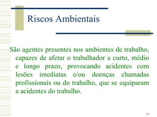 Riscos Ambientais


São agentes presentes nos ambientes de trabalho,
  capazes de afetar o trabalhador a curto, médio
  e longo prazo, provocando acidentes com
  lesões imediatas e/ou doenças chamadas
  profissionais ou do trabalho, que se equiparam
  a acidentes do trabalho.


                                               27
 