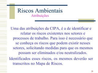 Riscos Ambientais
             Atribuições


 Uma das atribuições da CIPA, é a de identificar e
        relatar os riscos existentes nos setores e
  processos de trabalho. Para isso é necessário que
    se conheça os riscos que podem existir nesses
  setores, solicitando medidas para que os mesmos
      possam ser eliminados e/ou neutralizados.
Identificados esses riscos, os mesmos deverão ser
  transcritos no Mapa de Riscos.
                                                 28
 