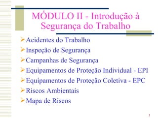 MÓDULO II - Introdução à
    Segurança do Trabalho
 Acidentes do Trabalho
 Inspeção de Segurança
 Campanhas de Segurança
 Equipamentos de Proteção Individual - EPI
 Equipamentos de Proteção Coletiva - EPC
 Riscos Ambientais
 Mapa de Riscos
                                              3
 
