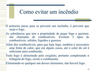 Como evitar um incêndio

O primeiro passo para se prevenir um incêndio, é prevenir que
   surja o fogo.
As substâncias que tem a propriedade de pegar fogo e queimar,
   são chamadas de combustíveis. Existem 3 tipos de
   combustíveis: sólidos, líquidos e gasosos.
Além dos combustíveis, para que haja fogo, também é necessário
   uma fonte de calor, que em alguns casos, até o calor do sol é
   suficiente para combustão.
Todo fogo é alimentado pelo oxigênio, portanto completando o
   triângulo do fogo, existe o comburente.
Eliminando-se qualquer um desses elementos, não haverá fogo.
                                                              35
 