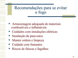 Recomendações para se evitar
             o fogo

 Armazenagem adequada de materiais
  combustíveis e inflamáveis
 Cuidados com instalações elétricas
 Instalação de para-raios
 Manter ordem e limpeza
 Cuidado com fumantes
 Riscos de faíscas e fagulhas

                                       36
 