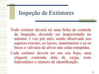 Inspeção de Extintores

Todo extintor deverá ter uma ficha de controle
  de inspeção, devendo ser inspecionado no
  mínimo 1 vez por mês, sendo observado seu
  aspecto externo, os lacres, manômetros e se os
  bicos e válvulas de alívio não estão entupidas.
Cada extintor deverá ter em seu bojo, uma
  etiqueta contendo data de carga, teste
  hidrostático e número de identificação.

                                                    39
 
