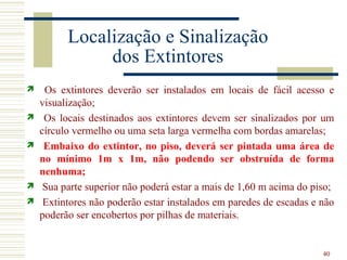 Localização e Sinalização
               dos Extintores
    Os extintores deverão ser instalados em locais de fácil acesso e
    visualização;
    Os locais destinados aos extintores devem ser sinalizados por um
    círculo vermelho ou uma seta larga vermelha com bordas amarelas;
    Embaixo do extintor, no piso, deverá ser pintada uma área de
    no mínimo 1m x 1m, não podendo ser obstruída de forma
    nenhuma;
    Sua parte superior não poderá estar a mais de 1,60 m acima do piso;
    Extintores não poderão estar instalados em paredes de escadas e não
    poderão ser encobertos por pilhas de materiais.


                                                                     40
 