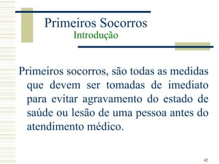 Primeiros Socorros
           Introdução


Primeiros socorros, são todas as medidas
 que devem ser tomadas de imediato
 para evitar agravamento do estado de
 saúde ou lesão de uma pessoa antes do
 atendimento médico.

                                       42
 