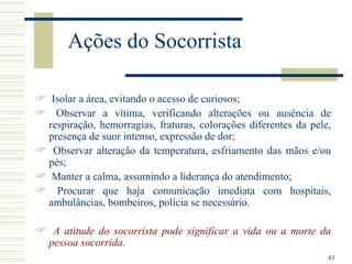 Ações do Socorrista

 Isolar a área, evitando o acesso de curiosos;
 Observar a vítima, verificando alterações ou ausência de
  respiração, hemorragias, fraturas, colorações diferentes da pele,
  presença de suor intenso, expressão de dor;
 Observar alteração da temperatura, esfriamento das mãos e/ou
  pés;
 Manter a calma, assumindo a liderança do atendimento;
 Procurar que haja comunicação imediata com hospitais,
  ambulâncias, bombeiros, polícia se necessário.

 A atitude do socorrista pode significar a vida ou a morte da
 pessoa socorrida.
                                                                  43
 