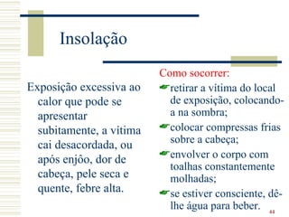 Insolação
                          Como socorrer:
Exposição excessiva ao    retirar a vítima do local
  calor que pode se         de exposição, colocando-
  apresentar                a na sombra;
  subitamente, a vítima   colocar compressas frias
                            sobre a cabeça;
  cai desacordada, ou
                          envolver o corpo com
  após enjôo, dor de
                            toalhas constantemente
  cabeça, pele seca e       molhadas;
  quente, febre alta.     se estiver consciente, dê-
                            lhe água para beber. 44
 