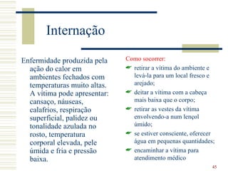 Internação

Enfermidade produzida pela    Como socorrer:
  ação do calor em             retirar a vítima do ambiente e
  ambientes fechados com        levá-la para um local fresco e
  temperaturas muito altas.     arejado;
  A vítima pode apresentar:    deitar a vítima com a cabeça
  cansaço, náuseas,             mais baixa que o corpo;
  calafrios, respiração        retirar as vestes da vítima
  superficial, palidez ou       envolvendo-a num lençol
  tonalidade azulada no         úmido;
  rosto, temperatura           se estiver consciente, oferecer
  corporal elevada, pele        água em pequenas quantidades;
  úmida e fria e pressão       encaminhar a vítima para
  baixa.                        atendimento médico
                                                              45
 