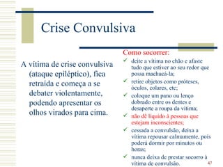 Crise Convulsiva
                               Como socorrer:
                                deite a vítima no chão e afaste
A vítima de crise convulsiva     tudo que estiver ao seu redor que
  (ataque epiléptico), fica      possa machucá-la;
                                retire objetos como próteses,
  retraída e começa a se         óculos, colares, etc;
  debater violentamente,        coloque um pano ou lenço
  podendo apresentar os          dobrado entre os dentes e
                                 desaperte a roupa da vítima;
  olhos virados para cima.      não dê líquido à pessoas que
                                 estejam inconscientes;
                                cessada a convulsão, deixa a
                                 vítima repousar calmamente, pois
                                 poderá dormir por minutos ou
                                 horas;
                                nunca deixa de prestar socorro à
                                 vítima de convulsão.             47
 