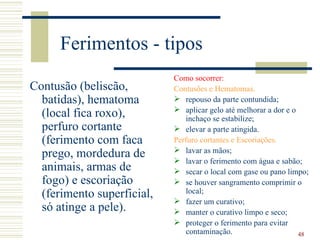 Ferimentos - tipos
                            Como socorrer:
Contusão (beliscão,         Contusões e Hematomas.
  batidas), hematoma         repouso da parte contundida;
                             aplicar gelo até melhorar a dor e o
  (local fica roxo),            inchaço se estabilize;
  perfuro cortante           elevar a parte atingida.
  (ferimento com faca       Perfuro cortantes e Escoriações.
                             lavar as mãos;
  prego, mordedura de        lavar o ferimento com água e sabão;
  animais, armas de          secar o local com gase ou pano limpo;
  fogo) e escoriação         se houver sangramento comprimir o
  (ferimento superficial,       local;
                             fazer um curativo;
  só atinge a pele).         manter o curativo limpo e seco;
                             proteger o ferimento para evitar
                                contaminação.                     48
 