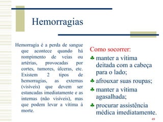 Hemorragias

Hemorragia é a perda de sangue
  que acontece quando há            Como socorrer:
  rompimento de veias ou            ♣ manter a vítima
  artérias,   provocadas      por
  cortes, tumores, úlceras, etc.
                                      deitada com a cabeça
  Existem      2     tipos     de     para o lado;
  hemorragias,    as     externas   ♣ afrouxar suas roupas;
  (visíveis) que devem ser
  estancadas imediatamente e as
                                    ♣ manter a vítima
  internas (não visíveis), mas        agasalhada;
  que podem levar a vítima à        ♣ procurar assistência
  morte.                              médica imediatamente.
                                                         49
 