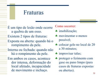 Fraturas

É um tipo de lesão onde ocorre   Como socorrer:
   a quebra de um osso.          ♣ imobilização;
Existem 2 tipos de fraturas:     ♣ movimentar o menos
Exposta ou aberta: quando há o     possível;
   rompimento da pele.           ♣ colocar gelo no local de 20
Interna ou fechada: quando não     a 30 minutos;
   há o rompimento da pele.      ♣ improvisar talas;
Em ambos os casos, acontece      ♣ proteger o ferimento com
   dor intensa, deformação do      gase ou pano limpo (para
   local afetado, incapacidade     casos de fraturas expostas
   de movimento e inchaço.         ou abertas).
                                                            50
 
