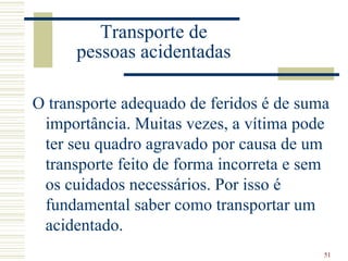 Transporte de
      pessoas acidentadas

O transporte adequado de feridos é de suma
 importância. Muitas vezes, a vítima pode
 ter seu quadro agravado por causa de um
 transporte feito de forma incorreta e sem
 os cuidados necessários. Por isso é
 fundamental saber como transportar um
 acidentado.
                                         51
 