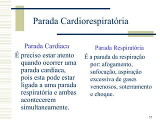 Parada Cardiorespiratória

    Parada Cardíaca          Parada Respiratória
É preciso estar atento   É a parada da respiração
  quando ocorrer uma       por: afogamento,
  parada cardíaca,         sufocação, aspiração
  pois esta pode estar     excessiva de gases
  ligada a uma parada      venenosos, soterramento
  respiratória e ambas     e choque.
  acontecerem
  simultaneamente.
                                                52
 