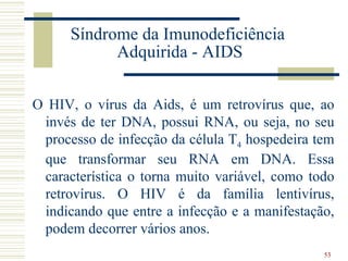 Síndrome da Imunodeficiência
            Adquirida - AIDS

O HIV, o vírus da Aids, é um retrovírus que, ao
 invés de ter DNA, possui RNA, ou seja, no seu
 processo de infecção da célula T4 hospedeira tem
 que transformar seu RNA em DNA. Essa
 característica o torna muito variável, como todo
 retrovírus. O HIV é da família lentivírus,
 indicando que entre a infecção e a manifestação,
 podem decorrer vários anos.
                                               53
 