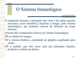 O Sistema Imunológico

O organismo humano é protegido dos vírus e de outros agentes
  invasores, como micróbios, bactérias e fungos, pelo sistema
  imunológico, que podemos chamar de defensor do corpo
  humano.
Existem três componentes básicos do sistema imunológico:
   as células do sangue;
    o sistema linfático, constituído de gânglios espalhados pelo
  corpo;
     a medula, que tem como uma das principais funções,
  produzir as células de defesa.

                                                             54
 
