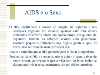 AIDS e o Sexo

O HIV prolifera-se e cresce no sangue, no esperma e nas
   secreções vaginais. No entanto, quando está fora desses
   ambientes favoráveis, morre em pouco tempo, em questão de
   segundos. Durante as relações sexuais com penetração,
   ocorrem pequenos ferimentos nos órgãos genitais, que, às
   vezes, não são visíveis nem provocam dor.
Esse é o caminho que o HIV percorre para infectar o organismo.
Previna-se da AIDS, no entanto, não é evitar o sexo, deixar de
   sentir prazer, aproveitar o que a vida tem de bom, isolar-se
   das pessoas, viver relacionamentos sob um efeito terrorista.

                                                            56
 
