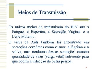 Meios de Transmissão

Os únicos meios de transmissão do HIV são o
 Sangue, o Esperma, a Secreção Vaginal e o
 Leite Materno.
O vírus da Aids também foi encontrado em
 secreções corpóreas como o suor, a lágrima e a
 saliva, mas nenhuma dessas secreções contém
 quantidade de vírus (carga vital) suficiente para
 que ocorra a infecção de outra pessoa.
                                                57
 