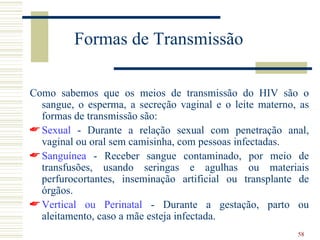 Formas de Transmissão

Como sabemos que os meios de transmissão do HIV são o
  sangue, o esperma, a secreção vaginal e o leite materno, as
  formas de transmissão são:
 Sexual - Durante a relação sexual com penetração anal,
  vaginal ou oral sem camisinha, com pessoas infectadas.
 Sanguínea - Receber sangue contaminado, por meio de
  transfusões, usando seringas e agulhas ou materiais
  perfurocortantes, inseminação artificial ou transplante de
  órgãos.
 Vertical ou Perinatal - Durante a gestação, parto ou
  aleitamento, caso a mãe esteja infectada.
                                                          58
 