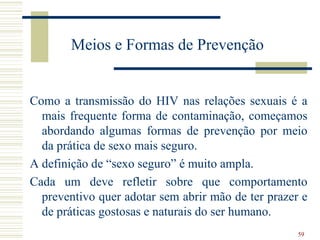 Meios e Formas de Prevenção


Como a transmissão do HIV nas relações sexuais é a
  mais frequente forma de contaminação, começamos
  abordando algumas formas de prevenção por meio
  da prática de sexo mais seguro.
A definição de “sexo seguro” é muito ampla.
Cada um deve refletir sobre que comportamento
  preventivo quer adotar sem abrir mão de ter prazer e
  de práticas gostosas e naturais do ser humano.
                                                    59
 