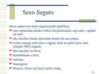 Sexo Seguro

Sexo seguro (ou mais seguro) pode significar:
 usar camisinha desde o início da penetração, seja anal, vaginal
  ou oral;
 não receber sêmen ejaculado dentro do seu corpo;
 evitar contato oral com a vagina, ânus ou pênis para uma
  relação 100% segura;
 não ejacular na boca;
 masturbação a dois;
 carícias;
 massagem;
 abraços, beijos na boca e pelo corpo.
                                                              60
 