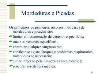 Mordeduras e Picadas

Os princípios de primeiros socorros, nos casos de
  mordeduras e picadas são:
limitar a disseminação de venenos específicos;
tratar os venenos específicos;
controlar qualquer sangramento;
verificar se existe choques e problemas respiratórios,
  tratando-os se necessário;
evitar infecção pela limpeza da área mordida;
procurar assistência médica.
                                                     62
 