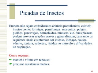 Picadas de Insetos

Embora não sejam considerados animais peçonhentos, existem
  insetos como: formigas, pernilongos, mosquitos, pulgas,
  piolhos, percevejos, borrachudos, mutucas, etc. Suas picadas
  podem provocar reações graves e generalizadas, causando os
  seguintes sinais e sintomas: dor intensa, inchaço, náusea,
  vômito, tontura, sudorese, rigidez no músculo e dificuldades
  de respiração.

Como socorrer:
 manter a vítima em repouso;
 procurar assistência médica.

                                                             68
 
