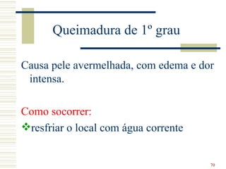 Queimadura de 1º grau

Causa pele avermelhada, com edema e dor
 intensa.

Como socorrer:
resfriar o local com água corrente


                                      70
 