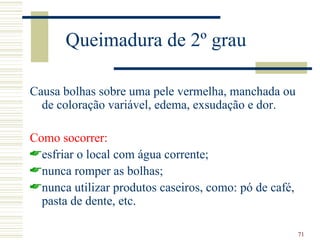 Queimadura de 2º grau

Causa bolhas sobre uma pele vermelha, manchada ou
  de coloração variável, edema, exsudação e dor.

Como socorrer:
esfriar o local com água corrente;
nunca romper as bolhas;
nunca utilizar produtos caseiros, como: pó de café,
  pasta de dente, etc.

                                                       71
 