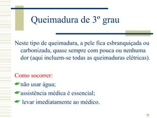 Queimadura de 3º grau

Neste tipo de queimadura, a pele fica esbranquiçada ou
  carbonizada, quase sempre com pouca ou nenhuma
  dor (aqui incluem-se todas as queimaduras elétricas).

Como socorrer:
não usar água;
assistência médica é essencial;
 levar imediatamente ao médico.

                                                     72
 