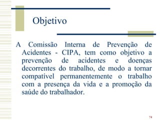 Objetivo

A     Comissão Interna de Prevenção de
    Acidentes - CIPA, tem como objetivo a
    prevenção de acidentes e doenças
    decorrentes do trabalho, de modo a tornar
    compatível permanentemente o trabalho
    com a presença da vida e a promoção da
    saúde do trabalhador.


                                            74
 