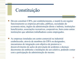Constituição

Devem constituir CIPA, por estabelecimento, e mantê-la em regular
funcionamento as empresas privadas, públicas, sociedades de
economia mista, órgãos da administração direta e indireta, instituições
beneficientes, associações recreativas, cooperativas, bem como outras
instituições que admitam trabalhadores como empregados.

As empresas instaladas em centro comercial ou industrial
estabelecerão, através de membros da CIPA ou designados,
mecanismos de integração com objetivo de promover o
desenvolvimento de ações de prevenção de acidentes e doenças
decorrentes do ambiente e instalações de uso coletivo, podendo contar
com a participação da administração do mesmo.

                                                                    75
 